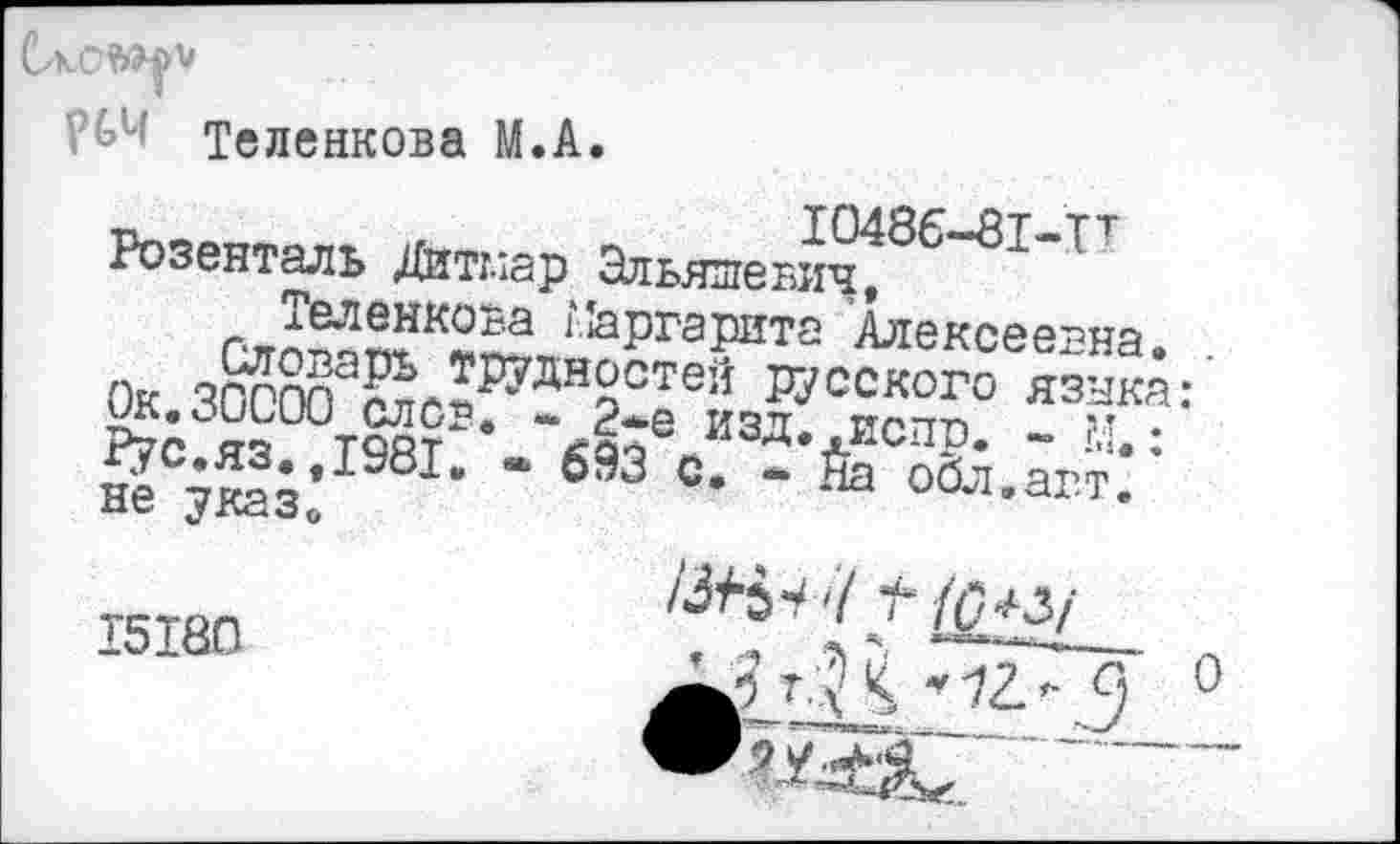 ﻿Теленкова М.А.
Розенталь Дитглар Эльяшевич/ Ол^п?К2^?'йргаРНТ2 Алексеевна. .
“	языка:
~Л*е изд. испр. ~ м,: оЗЗ с. - На обл.агт.
Ок.30000 слов. ^гс.яз.,1981. не указ«,
15180
1^ъ-> 7^ ^з/ т.3 < ’ 12.- 9 0
..'